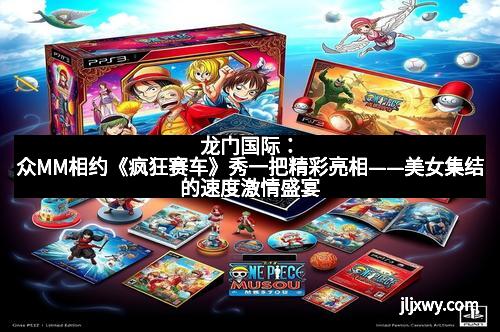 龙门国际:众MM相约《疯狂赛车》秀一把精彩亮相——美女集结的速度激情盛宴